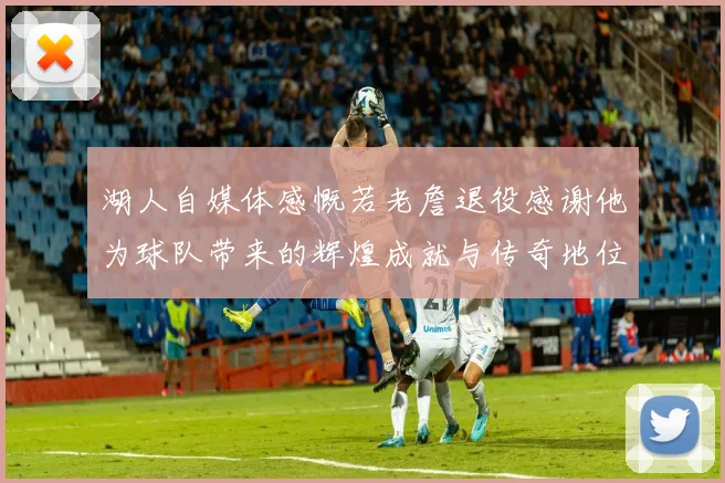 湖人自媒体感慨若老詹退役感谢他为球队带来的辉煌成就与传奇地位