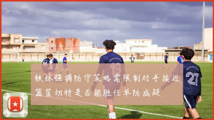 铁林强调防守策略需限制对手接近篮筐切特是否能胜任单防成疑