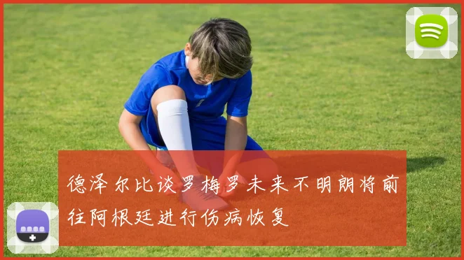 德泽尔比谈罗梅罗未来不明朗将前往阿根廷进行伤病恢复