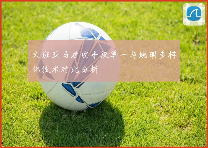 文班亚马进攻手段单一与姚明多样化技术对比分析