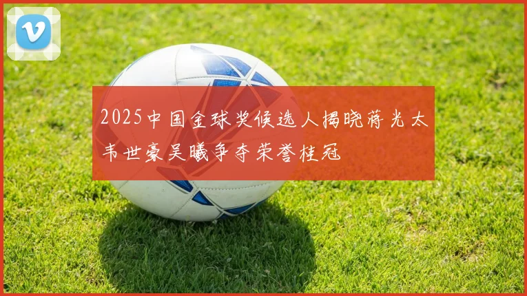 2025中国金球奖候选人揭晓蒋光太韦世豪吴曦争夺荣誉桂冠