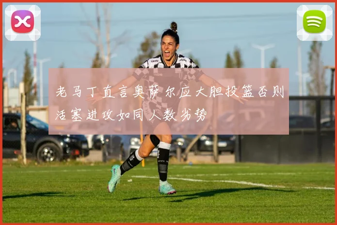 老马丁直言奥萨尔应大胆投篮否则活塞进攻如同人数劣势
