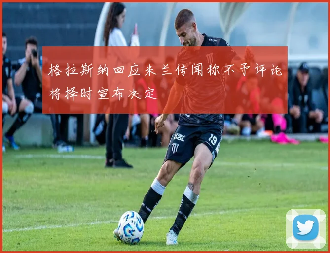 格拉斯纳回应米兰传闻称不予评论将择时宣布决定