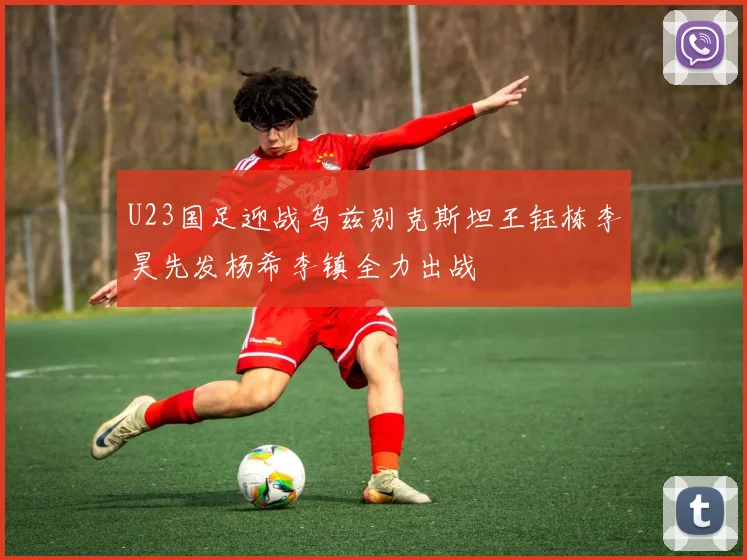 U23国足迎战乌兹别克斯坦王钰栋李昊先发杨希李镇全力出战