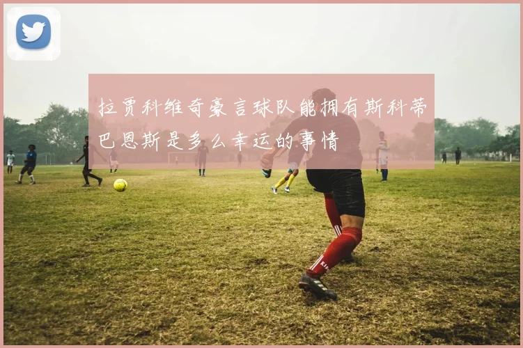 拉贾科维奇豪言球队能拥有斯科蒂巴恩斯是多么幸运的事情