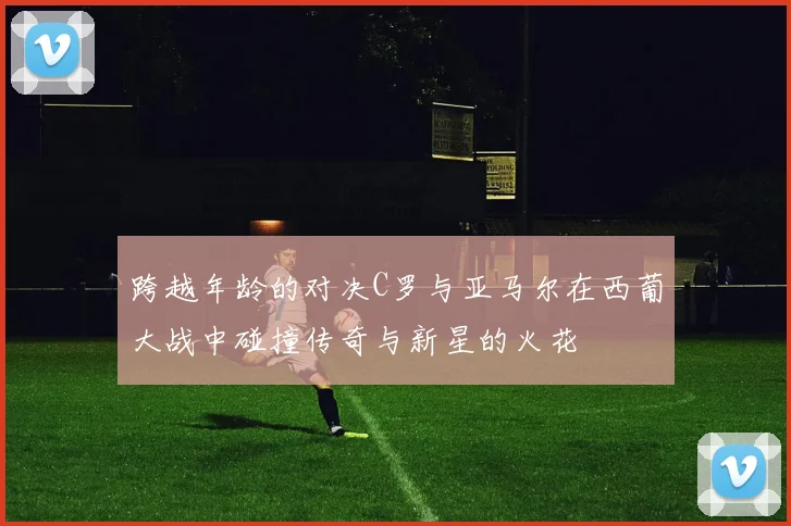 跨越年龄的对决C罗与亚马尔在西葡大战中碰撞传奇与新星的火花