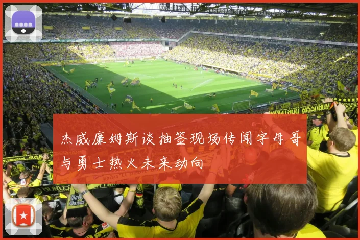 杰威廉姆斯谈抽签现场传闻字母哥与勇士热火未来动向