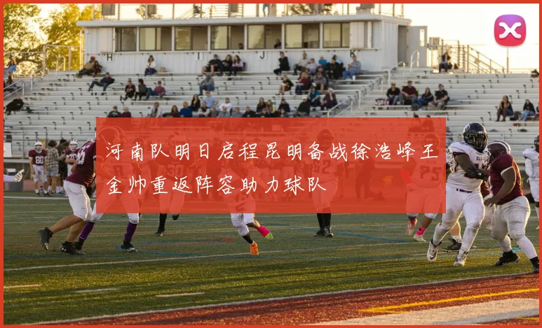 河南队明日启程昆明备战徐浩峰王金帅重返阵容助力球队