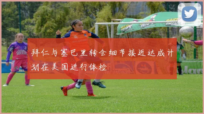 拜仁与塞巴里转会细节接近达成计划在美国进行体检