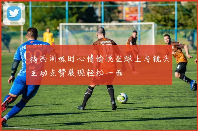 梅西训练时心情愉悦坐球上与镜头互动点赞展现轻松一面