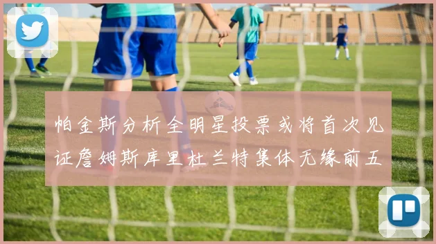 帕金斯分析全明星投票或将首次见证詹姆斯库里杜兰特集体无缘前五