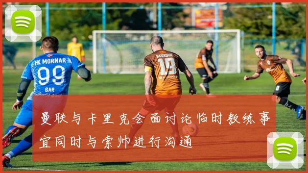 曼联与卡里克会面讨论临时教练事宜同时与索帅进行沟通