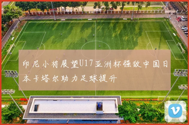 印尼小将展望U17亚洲杯强敌中国日本卡塔尔助力足球提升