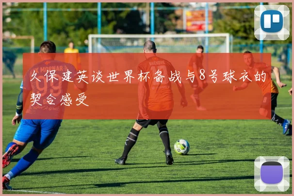 久保建英谈世界杯备战与8号球衣的契合感受
