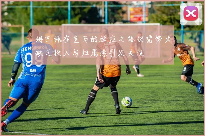 姆巴佩在皇马的适应之路仍需努力缺乏投入与归属感引发关注